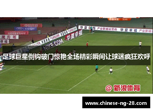 足球巨星倒钩破门惊艳全场精彩瞬间让球迷疯狂欢呼 足球巨星倒钩破门惊艳全场精彩瞬间让球迷疯狂欢呼