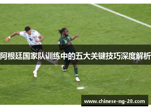 阿根廷国家队训练中的五大关键技巧深度解析 阿根廷国家队训练中的五大关键技巧深度解析