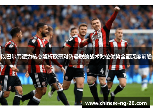 以巴尔韦德为核心解析欧冠对阵曼联的战术对位优势全面深度前瞻